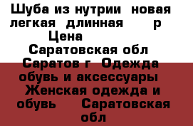 Шуба из нутрии, новая, легкая, длинная.46-50р. › Цена ­ 15 000 - Саратовская обл., Саратов г. Одежда, обувь и аксессуары » Женская одежда и обувь   . Саратовская обл.